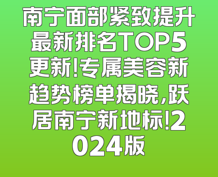 南宁面部紧致提升最新排名TOP5更新！专属美容新趋势榜单揭晓，跃居南宁新地标！2024版