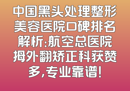 中国黑头处理整形美容医院口碑排名解析：航空总医院拇外翻矫正科获赞多，专业靠谱！