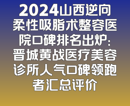 2024山西逆向柔性吸脂术整容医院口碑排名出炉：晋城黄战医疗美容诊所人气口碑领跑者汇总评价