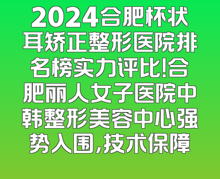 2024合肥杯状耳矫正整形医院排名榜实力评比！合肥丽人女子医院中韩整形美容中心强势入围，技术保障