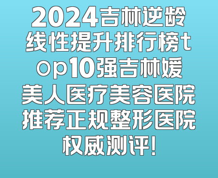 2024吉林逆龄线性提升排行榜top10强吉林媛美人医疗美容医院推荐正规整形医院权威测评！