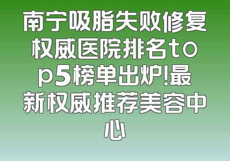 南宁吸脂失败修复权威医院排名top5榜单出炉！最新权威推荐美容中心