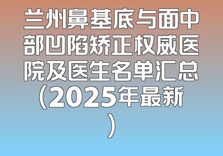 兰州鼻基底与面中部凹陷矫正权威医院及医生名单汇总（2025年最新）