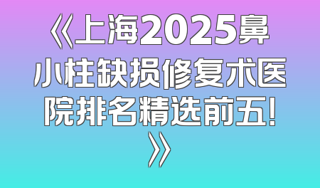 《上海2025鼻小柱缺损修复术医院排名精选前五！》