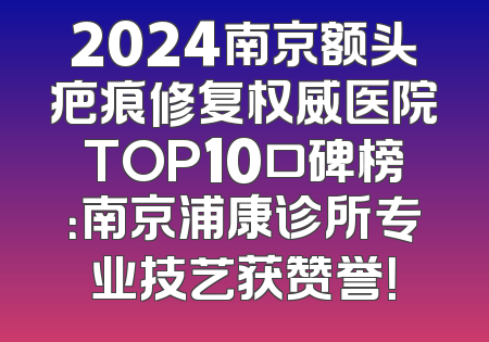 2024南京额头疤痕修复权威医院TOP10口碑榜：南京浦康诊所专业技艺获赞誉！