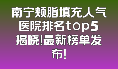 南宁颊脂填充人气医院排名top5揭晓！最新榜单发布！
