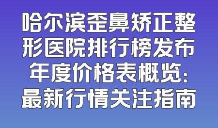 哈尔滨歪鼻矫正整形医院排行榜发布年度价格表概览：最新行情关注指南