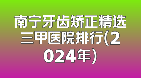 南宁牙齿矫正精选三甲医院排行（2024年）