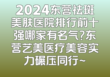 2024东营祛斑美肤医院排行前十强哪家有名气？东营艺美医疗美容实力碾压同行~