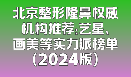 北京整形隆鼻权威机构推荐：艺星、画美等实力派榜单（2024版）