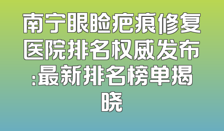 南宁眼睑疤痕修复医院排名权威发布：最新排名榜单揭晓