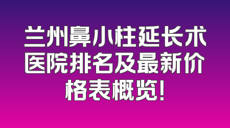 兰州鼻小柱延长术医院排名及最新价格表概览！