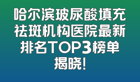 哈尔滨玻尿酸填充祛斑机构医院最新排名TOP3榜单揭晓！