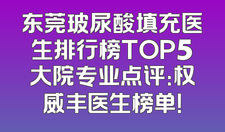 东莞玻尿酸填充医生排行榜TOP5大院专业点评：权威丰医生榜单！