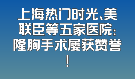 上海热门时光、美联臣等五家医院：隆胸手术屡获赞誉！