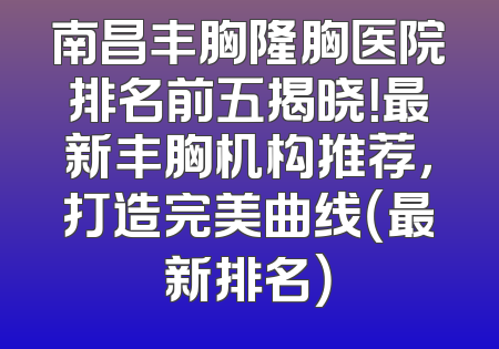 南昌丰胸隆胸医院排名前五揭晓！最新丰胸机构推荐，打造完美曲线（最新排名）