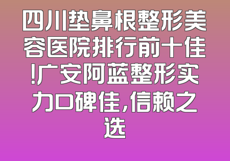 四川垫鼻根整形美容医院排行前十佳！广安阿蓝整形实力口碑佳，信赖之选