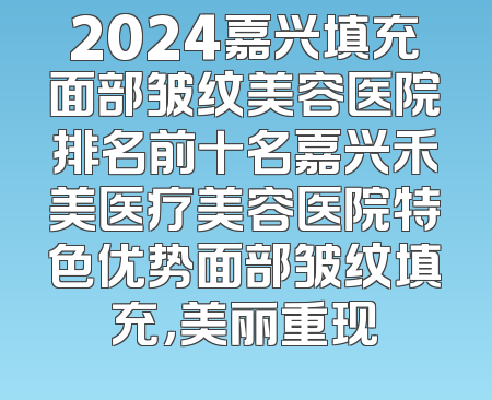 2024嘉兴填充面部皱纹美容医院排名前十名嘉兴禾美医疗美容医院特色优势面部皱纹填充，美丽重现