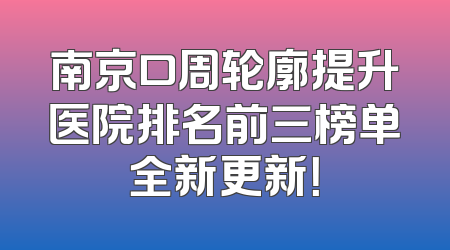 南京口周轮廓提升医院排名前三榜单全新更新！