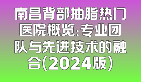 南昌背部抽脂热门医院概览：专业团队与先进技术的融合（2024版）