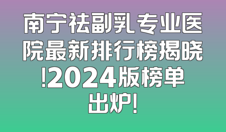 南宁祛副乳专业医院最新排行榜揭晓！2024版榜单出炉！