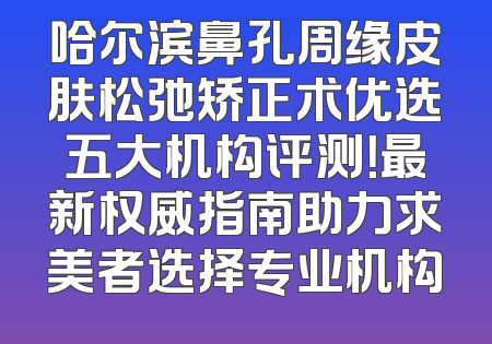 哈尔滨鼻孔周缘皮肤松弛矫正术优选五大机构评测！最新权威指南助力求美者选择专业机构