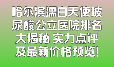 哈尔滨濡白天使玻尿酸公立医院排名大揭秘 实力点评及最新价格预览！