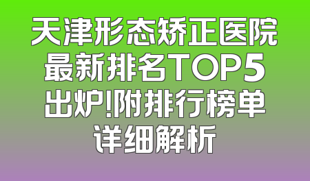天津形态矫正医院最新排名TOP5出炉！附排行榜单详细解析