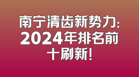 南宁清齿新势力：2024年排名前十刷新！