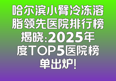 哈尔滨小臂冷冻溶脂领先医院排行榜揭晓：2025年度TOP5医院榜单出炉！