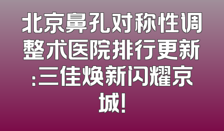北京鼻孔对称性调整术医院排行更新：三佳焕新闪耀京城！