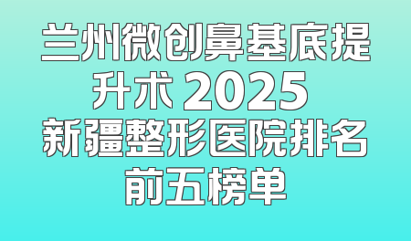 兰州微创鼻基底提升术 2025 新疆整形医院排名前五榜单
