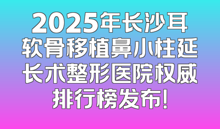 2025年长沙耳软骨移植鼻小柱延长术整形医院权威排行榜发布！
