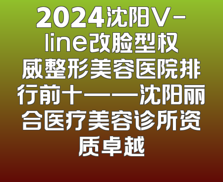 2024沈阳V-line改脸型权威整形美容医院排行前十——沈阳丽合医疗美容诊所资质卓越