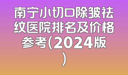 南宁小切口除皱祛纹医院排名及价格参考（2024版）