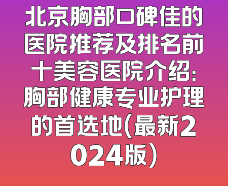 北京胸部口碑佳的医院推荐及排名前十美容医院介绍：胸部健康专业护理的首选地（最新2024版）