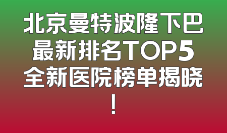 北京曼特波隆下巴最新排名TOP5全新医院榜单揭晓！