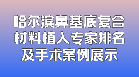 哈尔滨鼻基底复合材料植入专家排名及手术案例展示