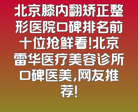 北京膝内翻矫正整形医院口碑排名前十位抢鲜看！北京雷华医疗美容诊所口碑医美，网友推荐！