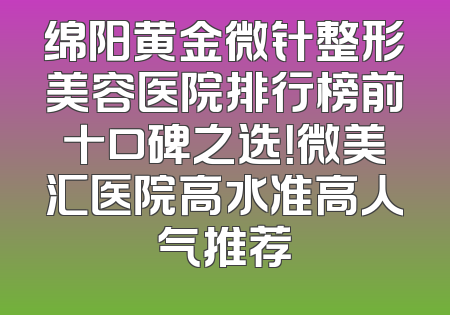 绵阳黄金微针整形美容医院排行榜前十口碑之选！微美汇医院高水准高人气推荐