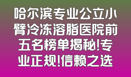 哈尔滨专业公立小臂冷冻溶脂医院前五名榜单揭秘！专业正规！信赖之选