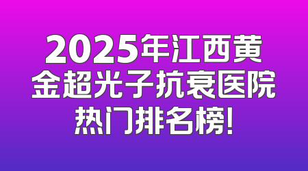2025年江西黄金超光子抗衰医院热门排名榜！