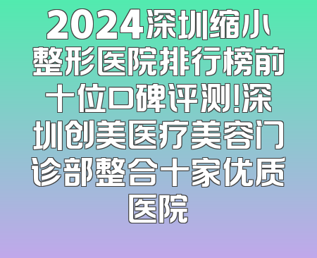2024深圳缩小整形医院排行榜前十位口碑评测！深圳创美医疗美容门诊部整合十家优质医院