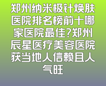 郑州纳米极针焕肤医院排名榜前十哪家医院最佳？郑州辰星医疗美容医院获当地人信赖且人气旺