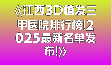 《江西3D植发三甲医院排行榜！2025最新名单发布！》