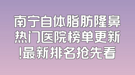 南宁自体脂肪隆鼻热门医院榜单更新！最新排名抢先看