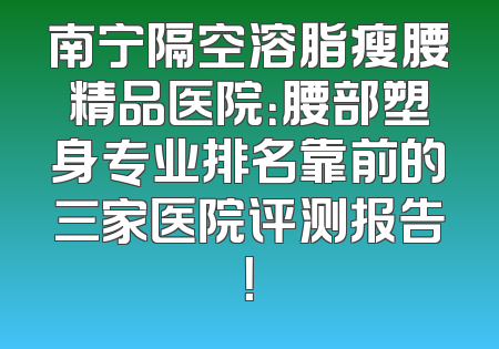 南宁隔空溶脂瘦腰精品医院：腰部塑身专业排名靠前的三家医院评测报告！