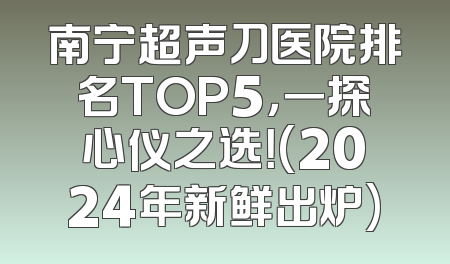 南宁超声刀医院排名TOP5，一探心仪之选！(2024年新鲜出炉)