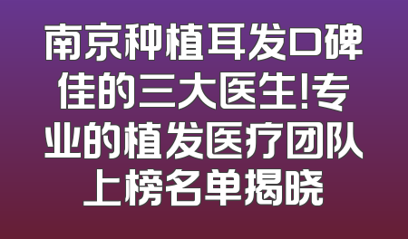 南京种植耳发口碑佳的三大医生！专业的植发医疗团队上榜名单揭晓