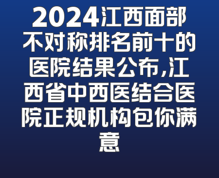 2024江西面部不对称排名前十的医院结果公布，江西省中西医结合医院正规机构包你满意
